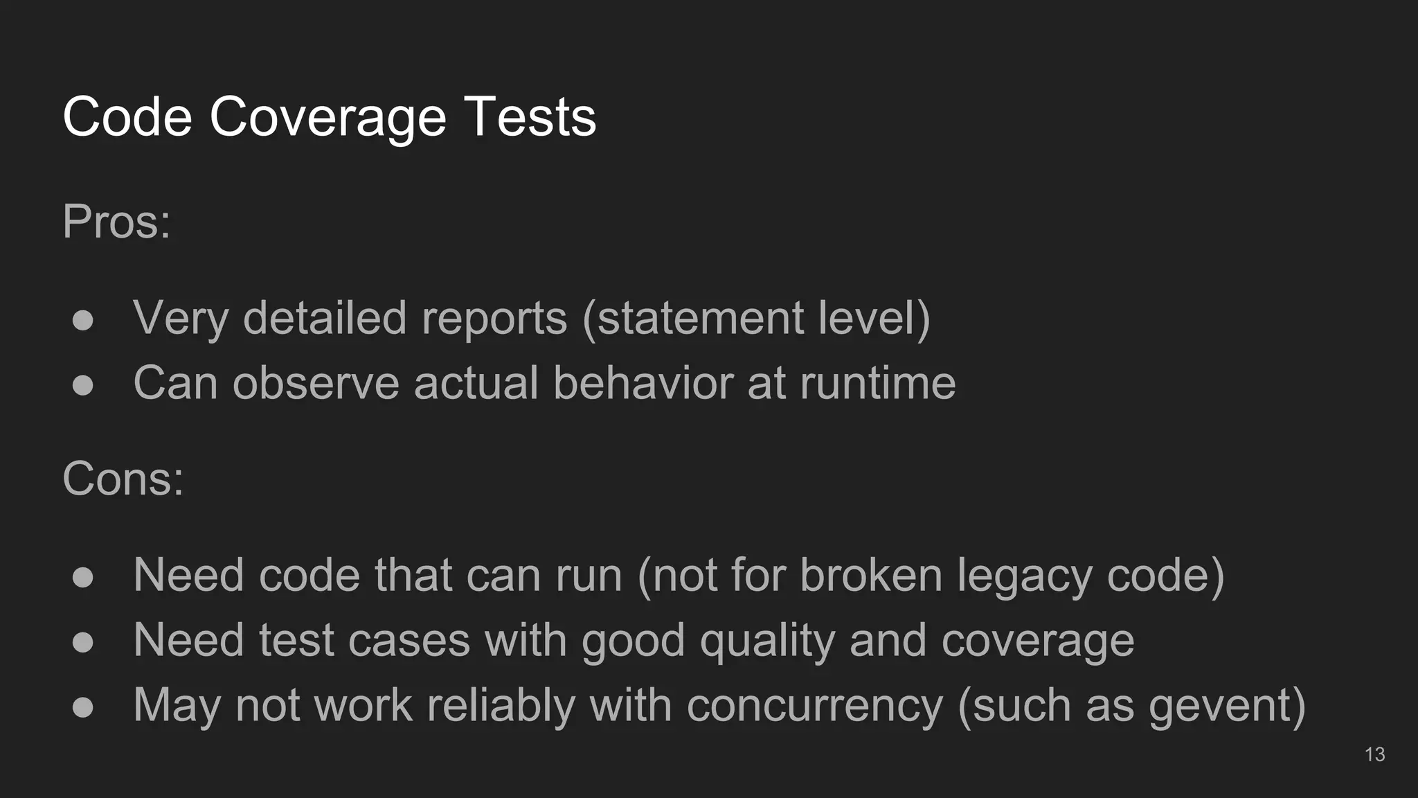 Code Coverage Tests
Pros:
● Very detailed reports (statement level)
● Can observe actual behavior at runtime
Cons:
● Need code that can run (not for broken legacy code)
● Need test cases with good quality and coverage
● May not work reliably with concurrency (such as gevent)
13
 