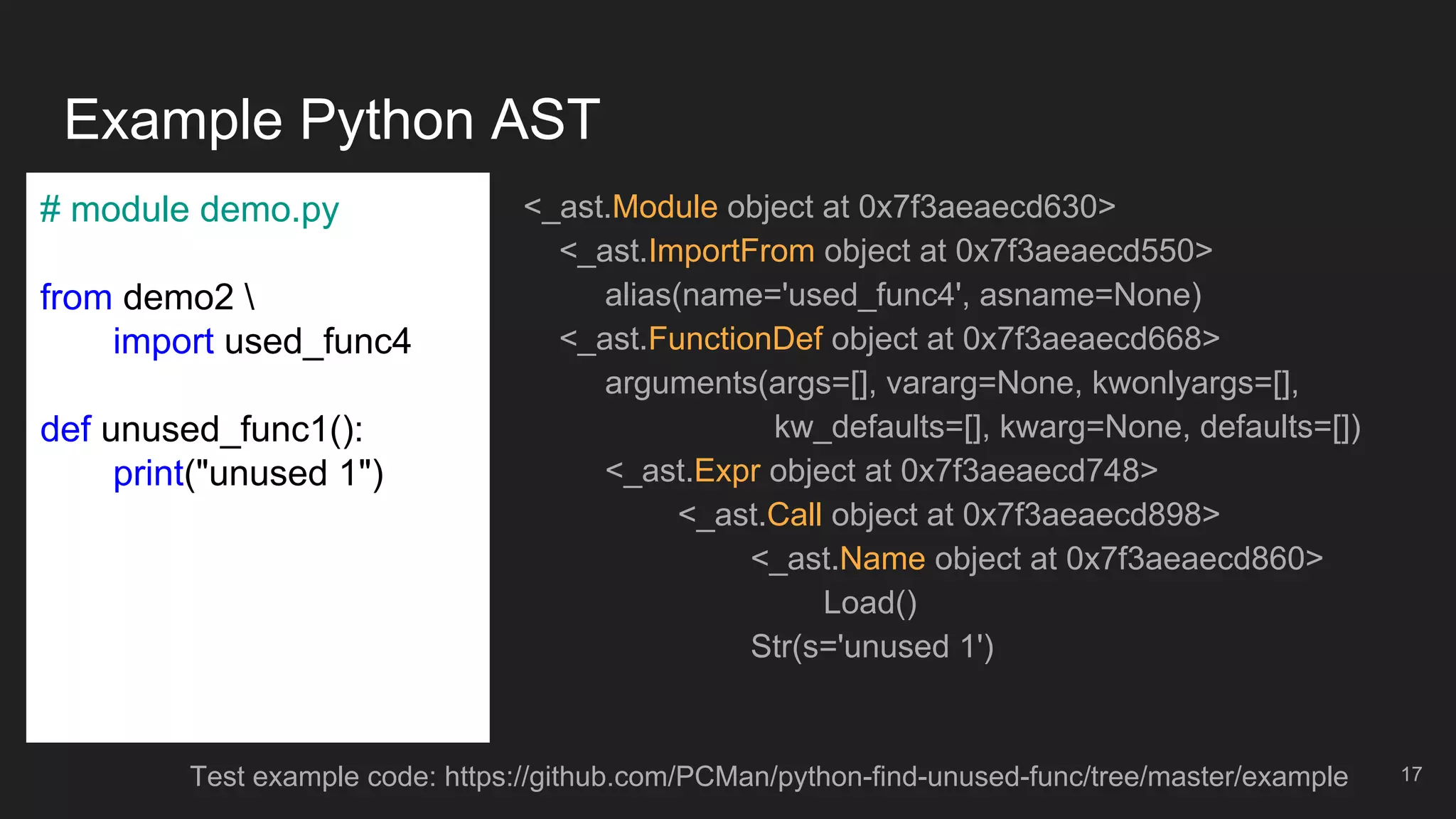 Example Python AST
17
<_ast.Module object at 0x7f3aeaecd630>
<_ast.ImportFrom object at 0x7f3aeaecd550>
alias(name='used_func4', asname=None)
<_ast.FunctionDef object at 0x7f3aeaecd668>
arguments(args=[], vararg=None, kwonlyargs=[],
kw_defaults=[], kwarg=None, defaults=[])
<_ast.Expr object at 0x7f3aeaecd748>
<_ast.Call object at 0x7f3aeaecd898>
<_ast.Name object at 0x7f3aeaecd860>
Load()
Str(s='unused 1')
# module demo.py
from demo2 
import used_func4
def unused_func1():
print("unused 1")
Test example code: https://github.com/PCMan/python-find-unused-func/tree/master/example
 