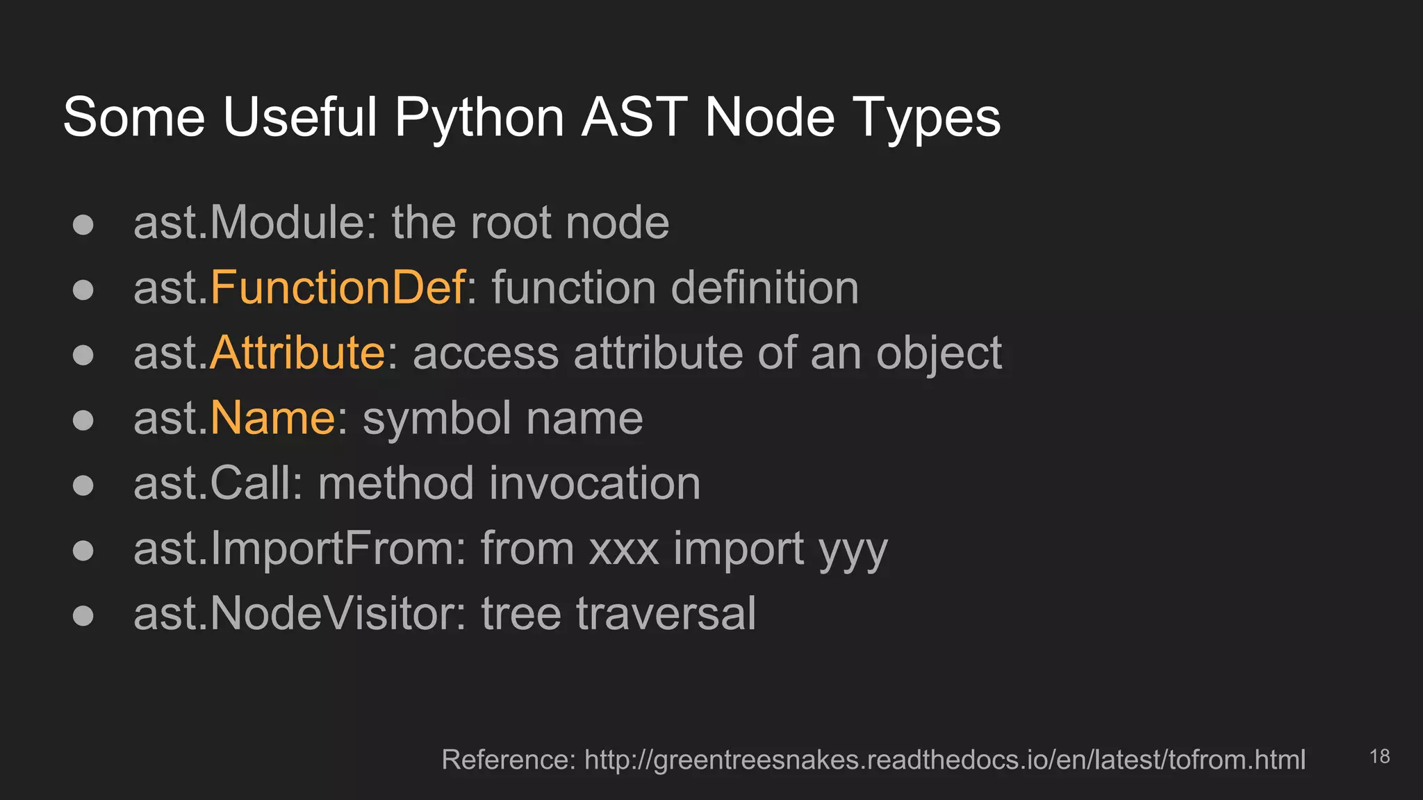 Some Useful Python AST Node Types
18
● ast.Module: the root node
● ast.FunctionDef: function definition
● ast.Attribute: access attribute of an object
● ast.Name: symbol name
● ast.Call: method invocation
● ast.ImportFrom: from xxx import yyy
● ast.NodeVisitor: tree traversal
Reference: http://greentreesnakes.readthedocs.io/en/latest/tofrom.html
 
