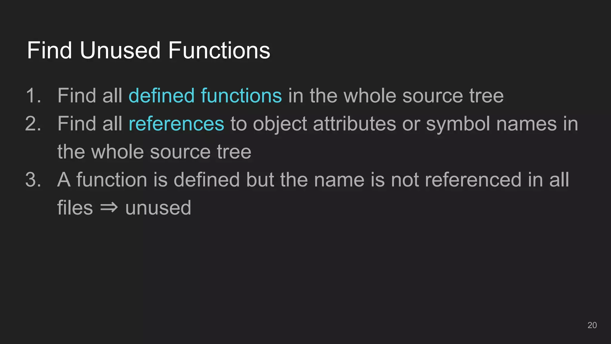 Find Unused Functions
20
1. Find all defined functions in the whole source tree
2. Find all references to object attributes or symbol names in
the whole source tree
3. A function is defined but the name is not referenced in all
files ⇒ unused
 