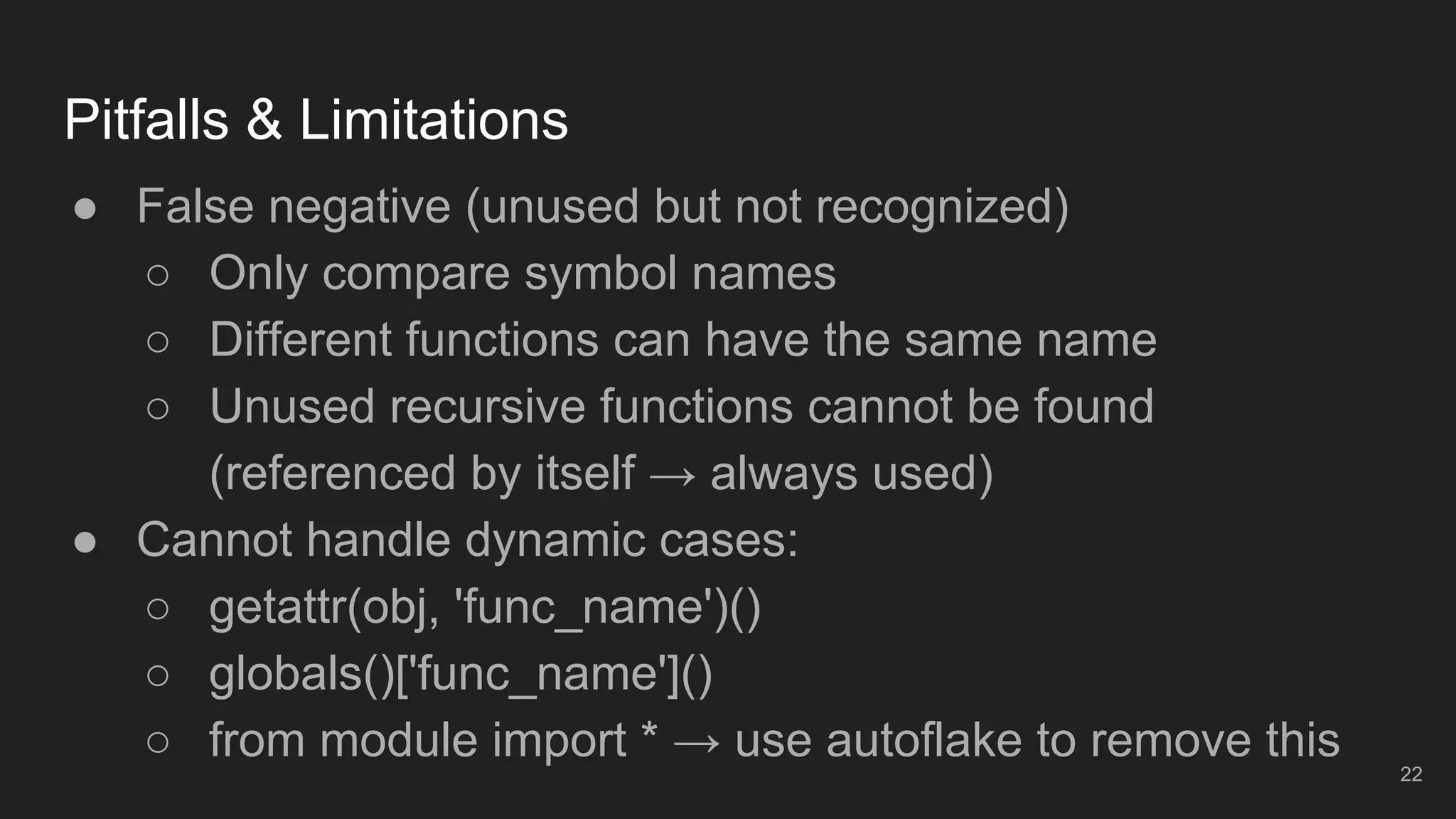 Pitfalls & Limitations
22
● False negative (unused but not recognized)
○ Only compare symbol names
○ Different functions can have the same name
○ Unused recursive functions cannot be found
(referenced by itself → always used)
● Cannot handle dynamic cases:
○ getattr(obj, 'func_name')()
○ globals()['func_name']()
○ from module import * → use autoflake to remove this
 