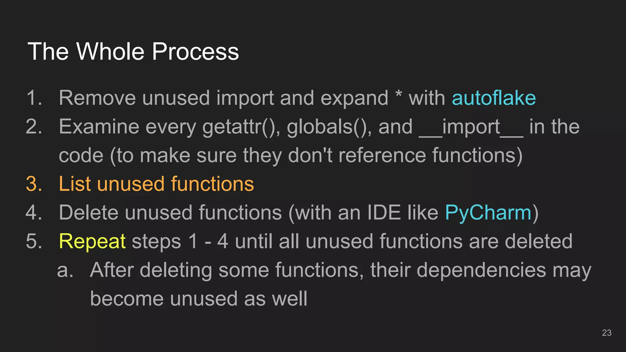 The Whole Process
1. Remove unused import and expand * with autoflake
2. Examine every getattr(), globals(), and __import__ in the
code (to make sure they don't reference functions)
3. List unused functions
4. Delete unused functions (with an IDE like PyCharm)
5. Repeat steps 1 - 4 until all unused functions are deleted
a. After deleting some functions, their dependencies may
become unused as well
23
 