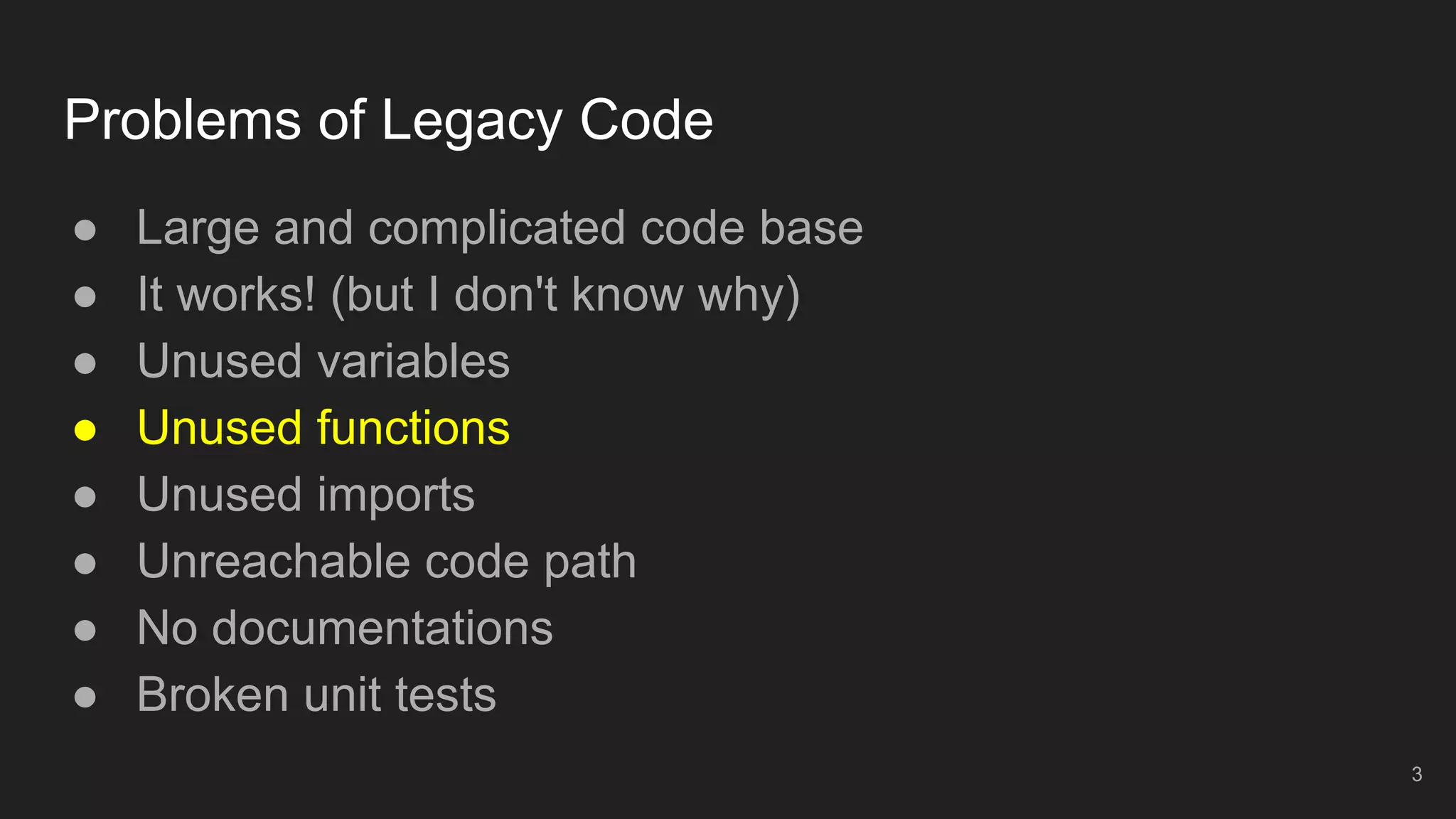 Problems of Legacy Code
● Large and complicated code base
● It works! (but I don't know why)
● Unused variables
● Unused functions
● Unused imports
● Unreachable code path
● No documentations
● Broken unit tests
3
 