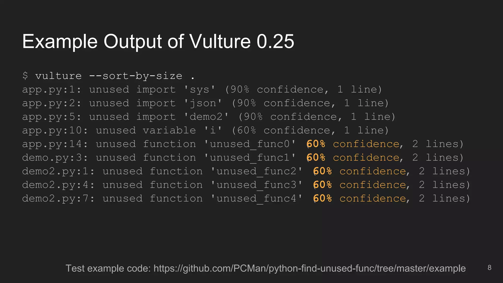 Example Output of Vulture 0.25
$ vulture --sort-by-size .
app.py:1: unused import 'sys' (90% confidence, 1 line)
app.py:2: unused import 'json' (90% confidence, 1 line)
app.py:5: unused import 'demo2' (90% confidence, 1 line)
app.py:10: unused variable 'i' (60% confidence, 1 line)
app.py:14: unused function 'unused_func0' (60% confidence, 2 lines)
demo.py:3: unused function 'unused_func1' (60% confidence, 2 lines)
demo2.py:1: unused function 'unused_func2' (60% confidence, 2 lines)
demo2.py:4: unused function 'unused_func3' (60% confidence, 2 lines)
demo2.py:7: unused function 'unused_func4' (60% confidence, 2 lines)
8Test example code: https://github.com/PCMan/python-find-unused-func/tree/master/example
 