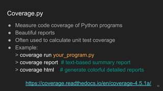 Coverage.py
● Measure code coverage of Python programs
● Beautiful reports
● Often used to calculate unit test coverage
● Example:
> coverage run your_program.py
> coverage report # text-based summary report
> coverage html # generate colorful detailed reports
10
https://coverage.readthedocs.io/en/coverage-4.5.1a/
 