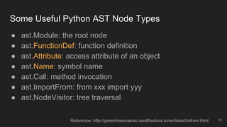 Some Useful Python AST Node Types
18
● ast.Module: the root node
● ast.FunctionDef: function definition
● ast.Attribute: access attribute of an object
● ast.Name: symbol name
● ast.Call: method invocation
● ast.ImportFrom: from xxx import yyy
● ast.NodeVisitor: tree traversal
Reference: http://greentreesnakes.readthedocs.io/en/latest/tofrom.html
 