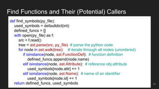 Find Functions and Their (Potential) Callers
19
def find_symbols(py_file):
used_symbols = defaultdict(int)
defined_funcs = []
with open(py_file) as f:
src = f.read()
tree = ast.parse(src, py_file) # parse the python code
for node in ast.walk(tree): # iterate through all nodes (unordered)
if isinstance(node, ast.FunctionDef): # function definition
defined_funcs.append(node.name)
elif isinstance(node, ast.Attribute): # reference obj.attribute
used_symbols[node.attr] += 1
elif isinstance(node, ast.Name): # name of an identifier
used_symbols[node.id] += 1
return defined_funcs, used_symbols
 