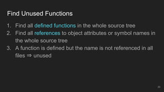Find Unused Functions
20
1. Find all defined functions in the whole source tree
2. Find all references to object attributes or symbol names in
the whole source tree
3. A function is defined but the name is not referenced in all
files ⇒ unused
 