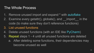 The Whole Process
1. Remove unused import and expand * with autoflake
2. Examine every getattr(), globals(), and __import__ in the
code (to make sure they don't reference functions)
3. List unused functions
4. Delete unused functions (with an IDE like PyCharm)
5. Repeat steps 1 - 4 until all unused functions are deleted
a. After deleting some functions, their dependencies may
become unused as well
23
 