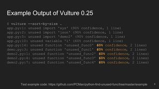 Example Output of Vulture 0.25
$ vulture --sort-by-size .
app.py:1: unused import 'sys' (90% confidence, 1 line)
app.py:2: unused import 'json' (90% confidence, 1 line)
app.py:5: unused import 'demo2' (90% confidence, 1 line)
app.py:10: unused variable 'i' (60% confidence, 1 line)
app.py:14: unused function 'unused_func0' (60% confidence, 2 lines)
demo.py:3: unused function 'unused_func1' (60% confidence, 2 lines)
demo2.py:1: unused function 'unused_func2' (60% confidence, 2 lines)
demo2.py:4: unused function 'unused_func3' (60% confidence, 2 lines)
demo2.py:7: unused function 'unused_func4' (60% confidence, 2 lines)
8Test example code: https://github.com/PCMan/python-find-unused-func/tree/master/example
 