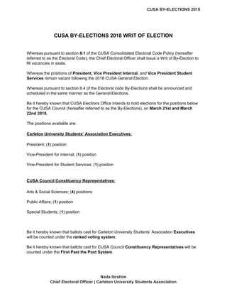 CUSA BY-ELECTIONS 2018
CUSA BY-ELECTIONS 2018 WRIT OF ELECTION
Whereas pursuant to section ​8.1​ of the CUSA Consolidated Electoral Code Policy (hereafter
referred to as the Electoral Code), the Chief Electoral Officer shall issue a Writ of By-Election to
fill vacancies in seats.
Whereas the positions of ​President, Vice President Internal​, and ​Vice President Student
Services​ remain vacant following the 2018 CUSA General Election.
Whereas pursuant to section 8.4 of the Electoral code By-Elections shall be announced and
scheduled in the same manner as the General Elections.
Be it hereby known that CUSA Elections Office intends to hold elections for the positions below
for the CUSA Council (hereafter referred to as the By-Elections), on​ ​March 21st and March
22nd 2018.
The positions available are:
Carleton University Students’ Association Executives:
President; (​1​) position
Vice-President for Internal; (​1​) position
Vice-President for Student Services; (​1​) position
CUSA Council Constituency Representatives:
Arts & Social Sciences; (​4)​ positions
Public Affairs; (​1​) position
Special Students; (​1​) position
Be it hereby known that ballots cast for Carleton University Students’ Association ​Executives
will be counted under the ​ranked voting system​.
Be it hereby known that ballots cast for CUSA Council ​Constituency Representatives​ will be
counted under the​ First Past the Post System​.
Nada Ibrahim
Chief Electoral Officer | Carleton University Students Association
 