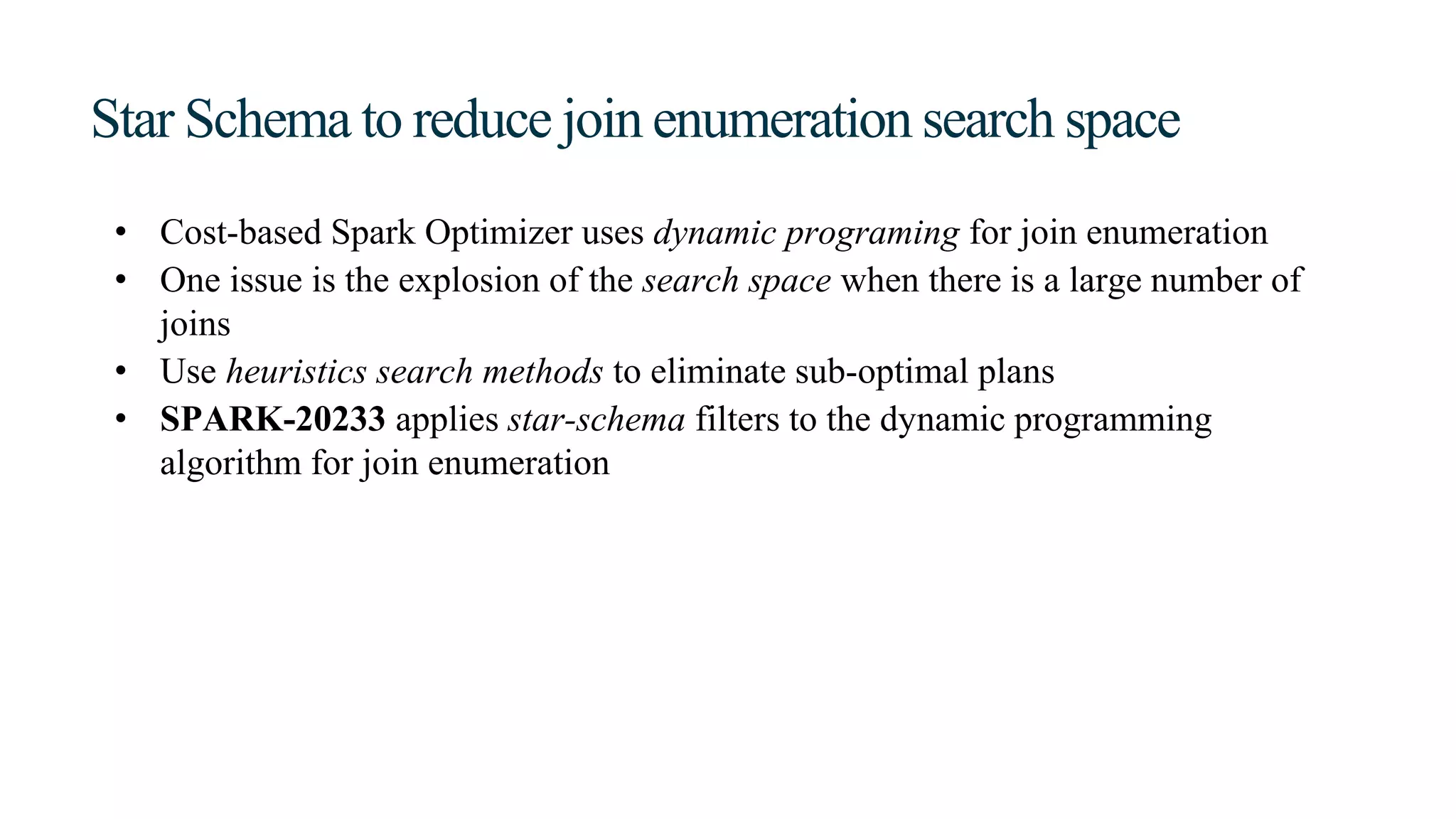 Star Schema to reduce join enumeration search space
• Cost-based Spark Optimizer uses dynamic programing for join enumeration
• One issue is the explosion of the search space when there is a large number of
joins
• Use heuristics search methods to eliminate sub-optimal plans
• SPARK-20233 applies star-schema filters to the dynamic programming
algorithm for join enumeration
 