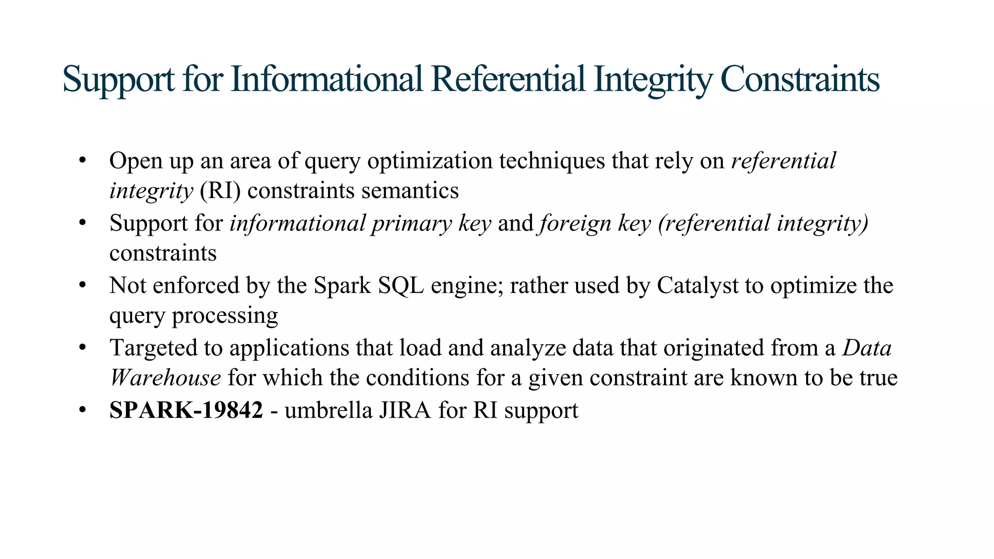 Support for Informational Referential Integrity Constraints
• Open up an area of query optimization techniques that rely on referential
integrity (RI) constraints semantics
• Support for informational primary key and foreign key (referential integrity)
constraints
• Not enforced by the Spark SQL engine; rather used by Catalyst to optimize the
query processing
• Targeted to applications that load and analyze data that originated from a Data
Warehouse for which the conditions for a given constraint are known to be true
• SPARK-19842 - umbrella JIRA for RI support
 