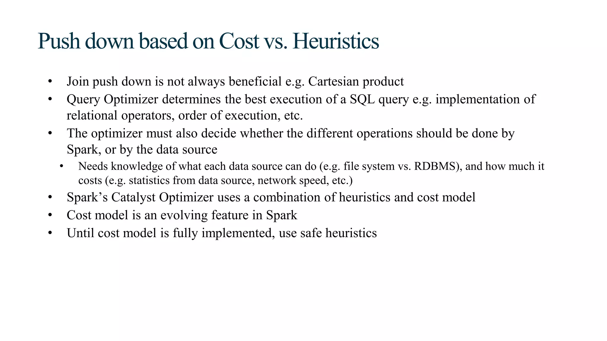 Push down based on Cost vs. Heuristics
• Join push down is not always beneficial e.g. Cartesian product
• Query Optimizer determines the best execution of a SQL query e.g. implementation of
relational operators, order of execution, etc.
• The optimizer must also decide whether the different operations should be done by
Spark, or by the data source
• Needs knowledge of what each data source can do (e.g. file system vs. RDBMS), and how much it
costs (e.g. statistics from data source, network speed, etc.)
• Spark’s Catalyst Optimizer uses a combination of heuristics and cost model
• Cost model is an evolving feature in Spark
• Until cost model is fully implemented, use safe heuristics
 