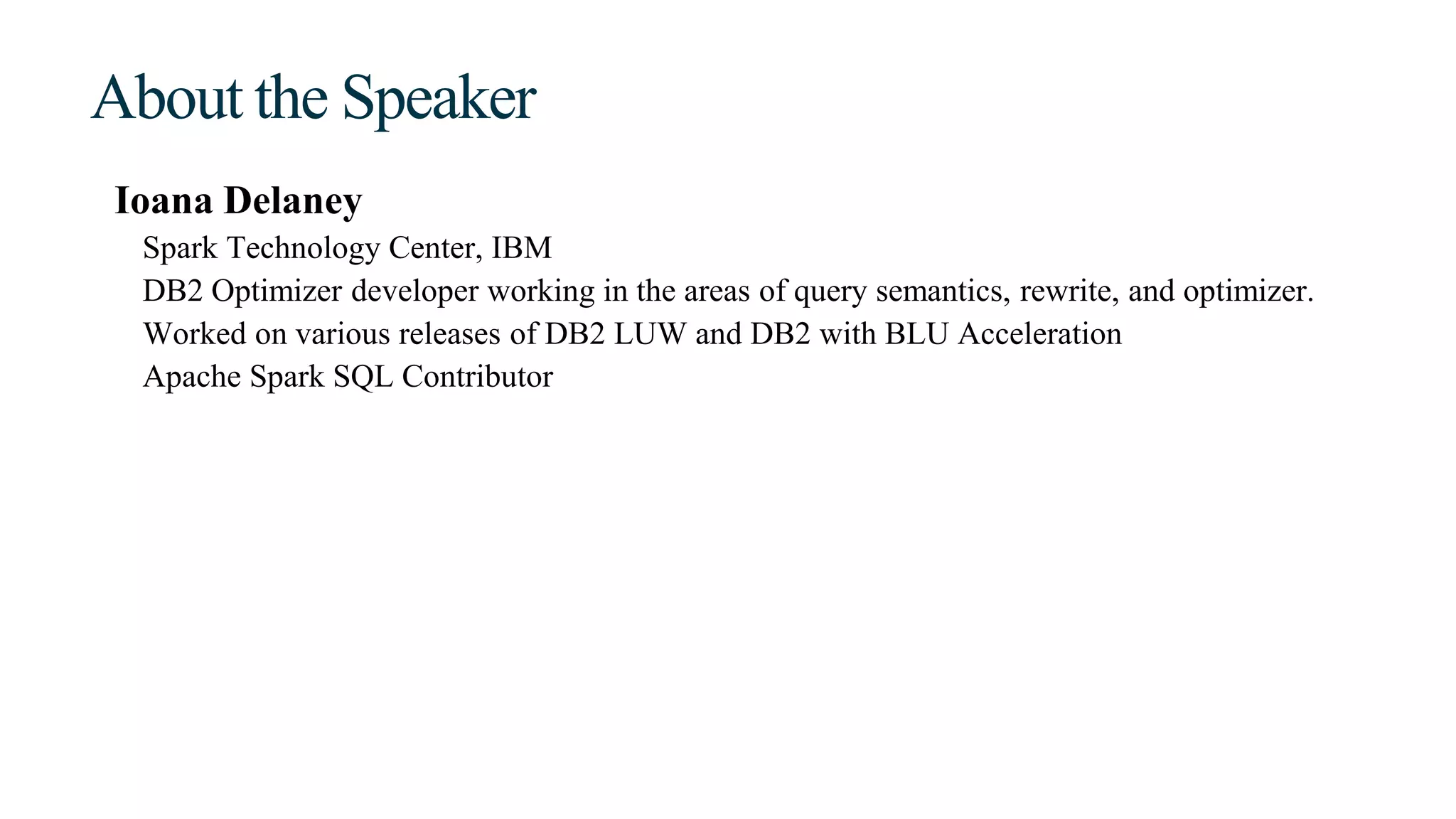 About the Speaker
Ioana Delaney
Spark Technology Center, IBM
DB2 Optimizer developer working in the areas of query semantics, rewrite, and optimizer.
Worked on various releases of DB2 LUW and DB2 with BLU Acceleration
Apache Spark SQL Contributor
 