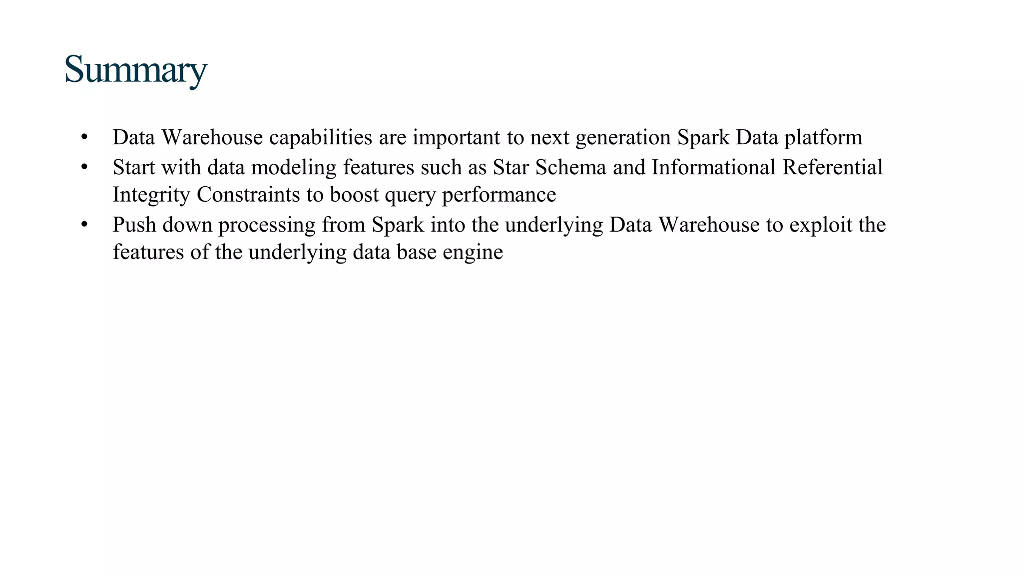 Summary
• Data Warehouse capabilities are important to next generation Spark Data platform
• Start with data modeling features such as Star Schema and Informational Referential
Integrity Constraints to boost query performance
• Push down processing from Spark into the underlying Data Warehouse to exploit the
features of the underlying data base engine
 