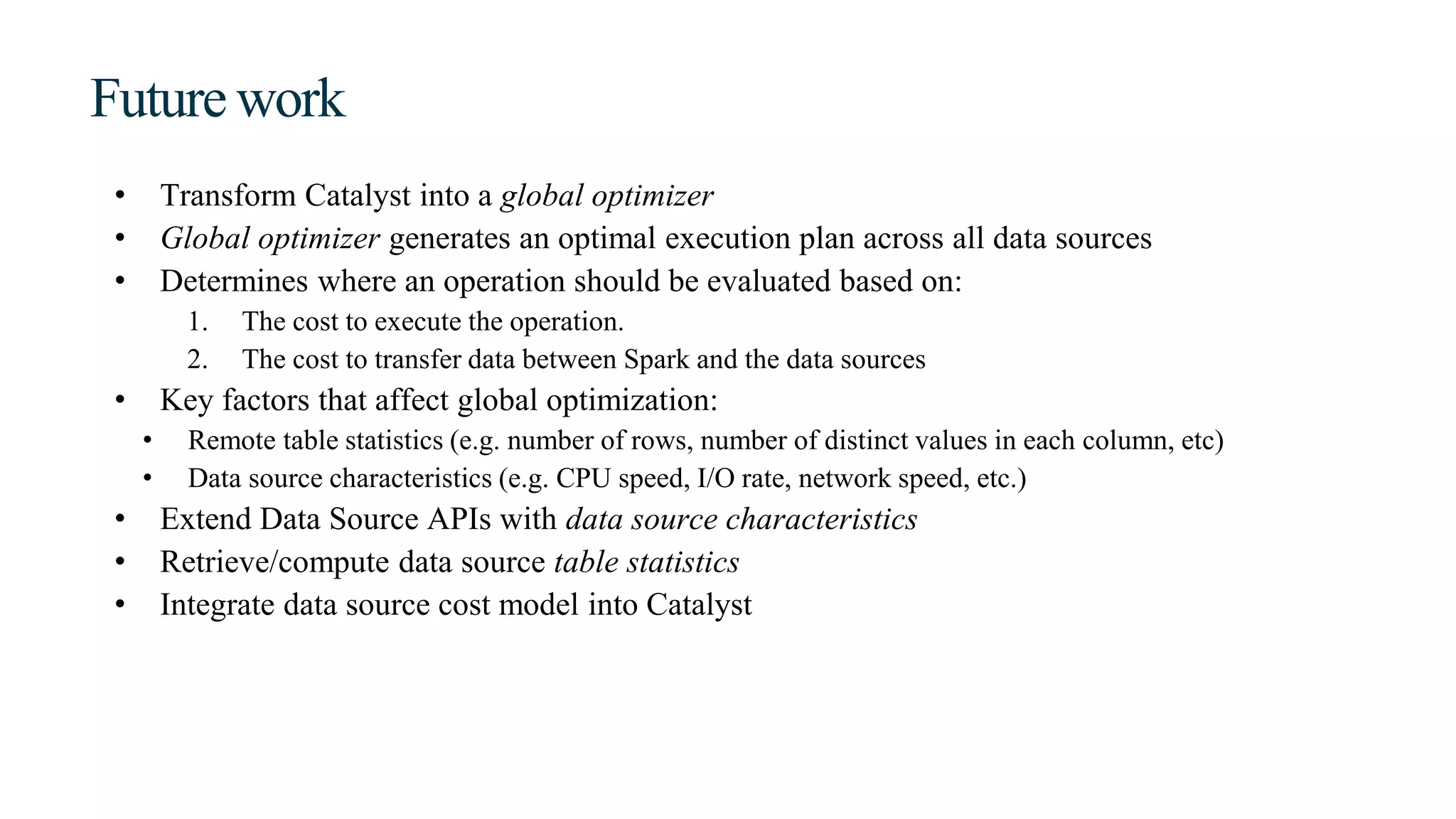 Future work
• Transform Catalyst into a global optimizer
• Global optimizer generates an optimal execution plan across all data sources
• Determines where an operation should be evaluated based on:
1. The cost to execute the operation.
2. The cost to transfer data between Spark and the data sources
• Key factors that affect global optimization:
• Remote table statistics (e.g. number of rows, number of distinct values in each column, etc)
• Data source characteristics (e.g. CPU speed, I/O rate, network speed, etc.)
• Extend Data Source APIs with data source characteristics
• Retrieve/compute data source table statistics
• Integrate data source cost model into Catalyst
 