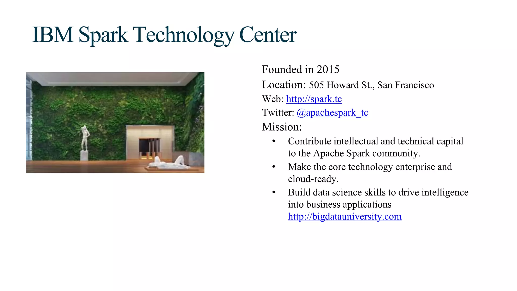 IBM Spark Technology Center
Founded in 2015
Location: 505 Howard St., San Francisco
Web: http://spark.tc
Twitter: @apachespark_tc
Mission:
• Contribute intellectual and technical capital
to the Apache Spark community.
• Make the core technology enterprise and
cloud-ready.
• Build data science skills to drive intelligence
into business applications
http://bigdatauniversity.com
 