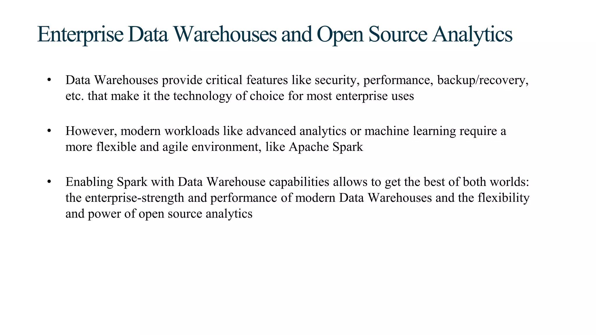 Enterprise Data Warehouses and Open Source Analytics
• Data Warehouses provide critical features like security, performance, backup/recovery,
etc. that make it the technology of choice for most enterprise uses
• However, modern workloads like advanced analytics or machine learning require a
more flexible and agile environment, like Apache Spark
• Enabling Spark with Data Warehouse capabilities allows to get the best of both worlds:
the enterprise-strength and performance of modern Data Warehouses and the flexibility
and power of open source analytics
 