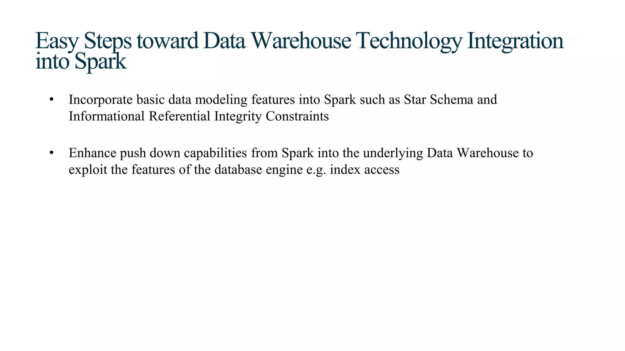 Easy Steps toward Data Warehouse Technology Integration
into Spark
• Incorporate basic data modeling features into Spark such as Star Schema and
Informational Referential Integrity Constraints
• Enhance push down capabilities from Spark into the underlying Data Warehouse to
exploit the features of the database engine e.g. index access
 