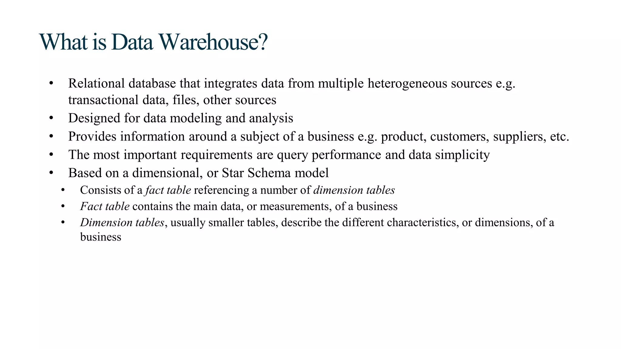 What is Data Warehouse?
• Relational database that integrates data from multiple heterogeneous sources e.g.
transactional data, files, other sources
• Designed for data modeling and analysis
• Provides information around a subject of a business e.g. product, customers, suppliers, etc.
• The most important requirements are query performance and data simplicity
• Based on a dimensional, or Star Schema model
• Consists of a fact table referencing a number of dimension tables
• Fact table contains the main data, or measurements, of a business
• Dimension tables, usually smaller tables, describe the different characteristics, or dimensions, of a
business
 