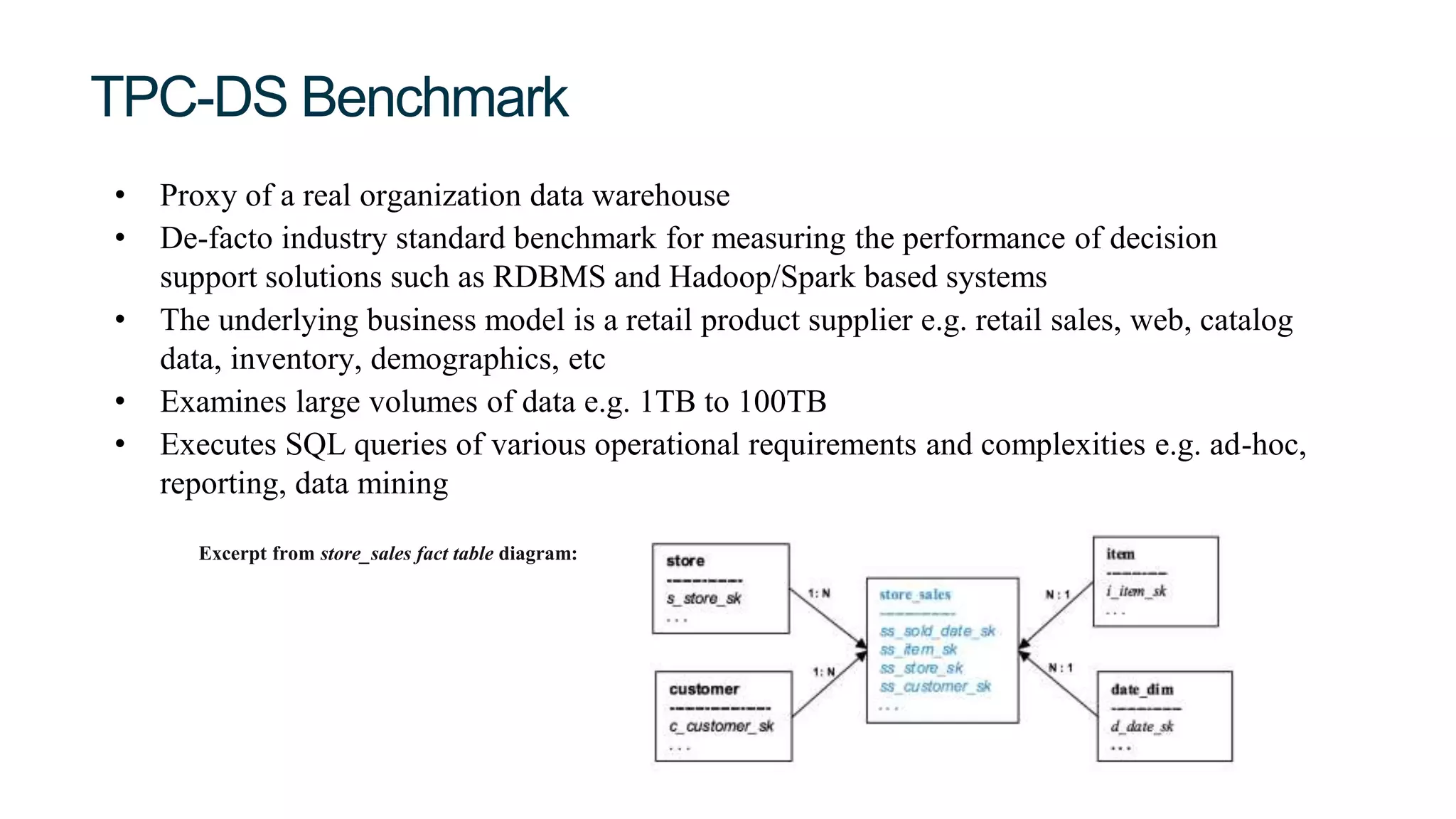 TPC-DS Benchmark
• Proxy of a real organization data warehouse
• De-facto industry standard benchmark for measuring the performance of decision
support solutions such as RDBMS and Hadoop/Spark based systems
• The underlying business model is a retail product supplier e.g. retail sales, web, catalog
data, inventory, demographics, etc
• Examines large volumes of data e.g. 1TB to 100TB
• Executes SQL queries of various operational requirements and complexities e.g. ad-hoc,
reporting, data mining
Excerpt from store_sales fact table diagram:
 