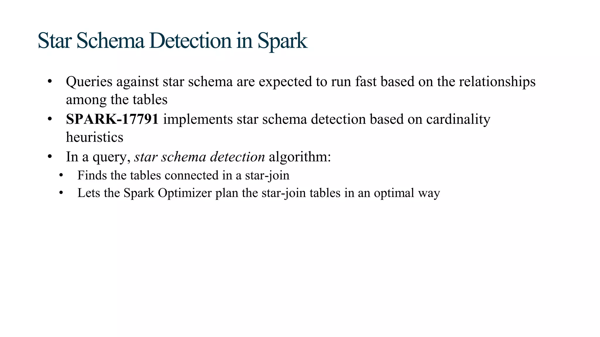 Star Schema Detection in Spark
• Queries against star schema are expected to run fast based on the relationships
among the tables
• SPARK-17791 implements star schema detection based on cardinality
heuristics
• In a query, star schema detection algorithm:
• Finds the tables connected in a star-join
• Lets the Spark Optimizer plan the star-join tables in an optimal way
 