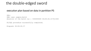 the double-edged sword
SQL>
SQL> exec sample.batch
duration of the batch run : +000000000 00:00:30.317911000
PL/SQL procedure successfully completed.
Elapsed: 00:00:30.37
execution plan based on data in partition P5
 