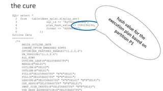 the cure
SQL> select *
2 from table(dbms_xplan.display_awr(
3 sql_id => '8q70znr29nubg',
4 plan_hash_value => 1580296296,
5 format => 'ADVANCED')
6 );
Outline Data
-------------
/*+
BEGIN_OUTLINE_DATA
IGNORE_OPTIM_EMBEDDED_HINTS
OPTIMIZER_FEATURES_ENABLE('11.2.0.4')
DB_VERSION('11.2.0.4')
ALL_ROWS
OUTLINE_LEAF(@"SEL$58A6D7F6")
MERGE(@"SEL$1")
OUTLINE(@"SEL$2")
OUTLINE(@"SEL$1")
FULL(@"SEL$58A6D7F6" "A"@"SEL$1")
FULL(@"SEL$58A6D7F6" "B"@"SEL$1")
LEADING(@"SEL$58A6D7F6" "A"@"SEL$1" "B"@"SEL$1")
USE_HASH(@"SEL$58A6D7F6" "B"@"SEL$1")
SWAP_JOIN_INPUTS(@"SEL$58A6D7F6" "B"@"SEL$1")
USE_HASH_AGGREGATION(@"SEL$58A6D7F6")
 