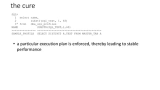 the cure
SQL>
1 select name,
2 substr(sql_text, 1, 40)
3* from dba_sql_profiles
NAME SUBSTR(SQL_TEXT,1,40)
--------------- ----------------------------------------
SAMPLE_PROFILE SELECT DISTINCT A.TEXT FROM MASTER_TAB A
• a particular execution plan is enforced, thereby leading to stable
performance
 
