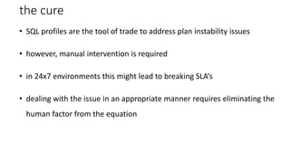 the cure
• SQL profiles are the tool of trade to address plan instability issues
• however, manual intervention is required
• in 24x7 environments this might lead to breaking SLA‘s
• dealing with the issue in an appropriate manner requires eliminating the
human factor from the equation
 