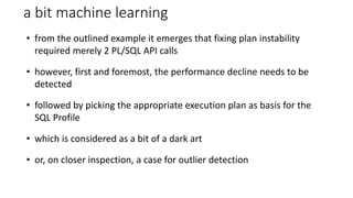 a bit machine learning
• from the outlined example it emerges that fixing plan instability
required merely 2 PL/SQL API calls
• however, first and foremost, the performance decline needs to be
detected
• followed by picking the appropriate execution plan as basis for the
SQL Profile
• which is considered as a bit of a dark art
• or, on closer inspection, a case for outlier detection
 