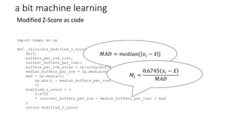 a bit machine learning
Modified Z-Score as code
import numpy as np
def _calculate_modified_z_score(
self,
buffers_per_row_list,
current_buffers_per_row):
buffers_per_row_array = np.array(buffers_per_row_list, dtype=np.float)
median_buffers_per_row = np.median(buffers_per_row_array)
mad = np.median([
np.abs(i - median_buffers_per_row) for i in buffers_per_row_array
])
modified_z_score = (
0.6745
* (current_buffers_per_row - median_buffers_per_row) / mad
)
return modified_z_score
𝑀𝐴𝐷 = 𝑚𝑒𝑑𝑖𝑎𝑛( 𝑥𝑖 − 𝑥 )
𝑀𝑖 =
0.6745 𝑥𝑖 − 𝑥
𝑀𝐴𝐷
 