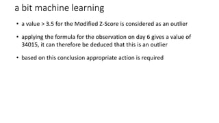 a bit machine learning
• a value > 3.5 for the Modified Z-Score is considered as an outlier
• applying the formula for the observation on day 6 gives a value of
34015, it can therefore be deduced that this is an outlier
• based on this conclusion appropriate action is required
 