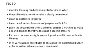 recap
• machine learning can help administrators if and when
• the problem it is meant to solve is clearly understood
• it can be expressed in figures
• it can be addressed by means of programmable API’s
• given the above stated criteria are met, enables a machine to make
a sound decision thereby addressing a specific problem
• Python is not a necessity, however, it provides all it takes within its
libraries
• in its very essence contributes to alleviating the operational burden
as far as system administration is concerned
 