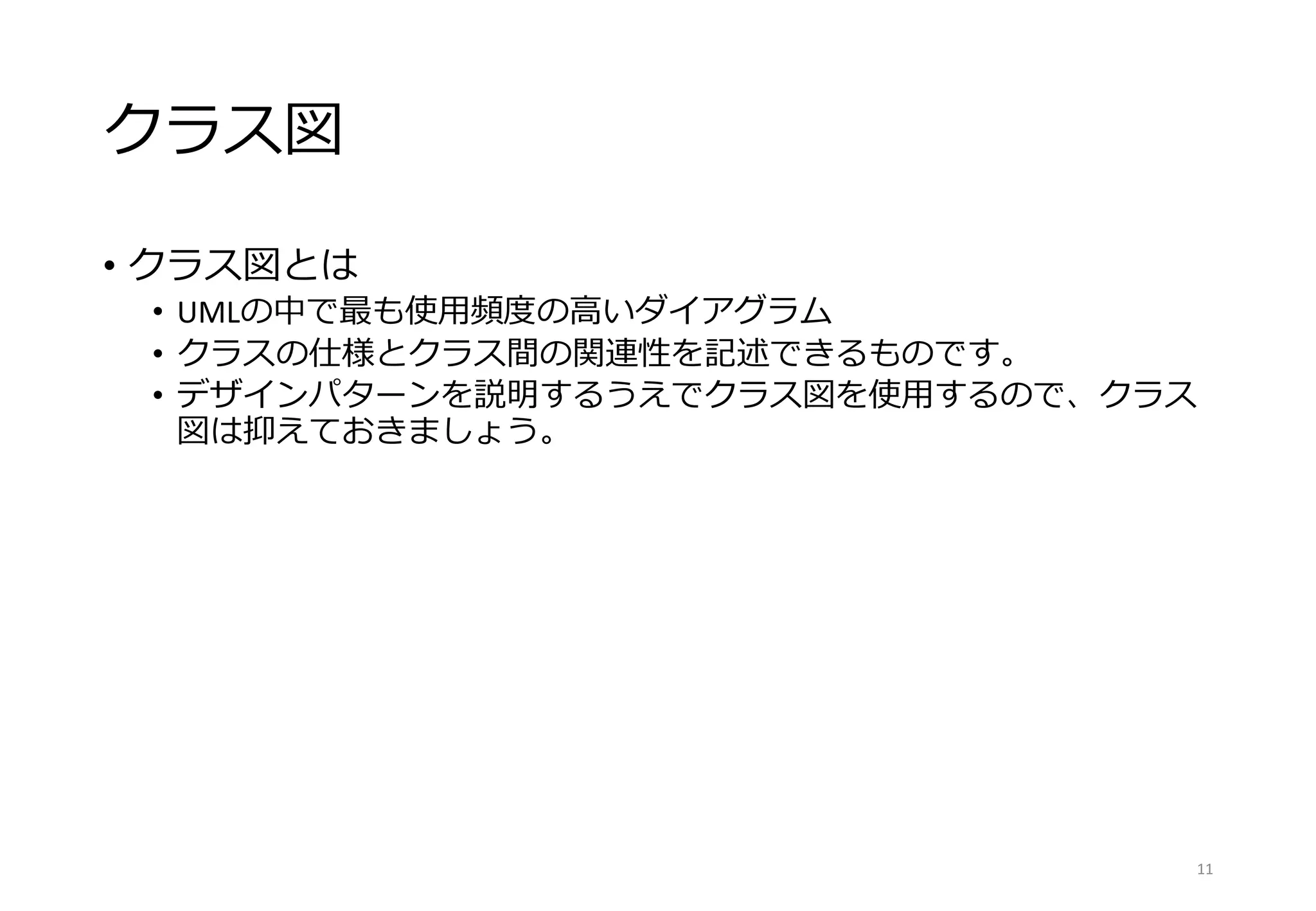 クラス図
• クラス図とは
• UMLの中で最も使用頻度の高いダイアグラム
• クラスの仕様とクラス間の関連性を記述できるものです。
• デザインパターンを説明するうえでクラス図を使用するので、クラス
図は抑えておきましょう。
11
 