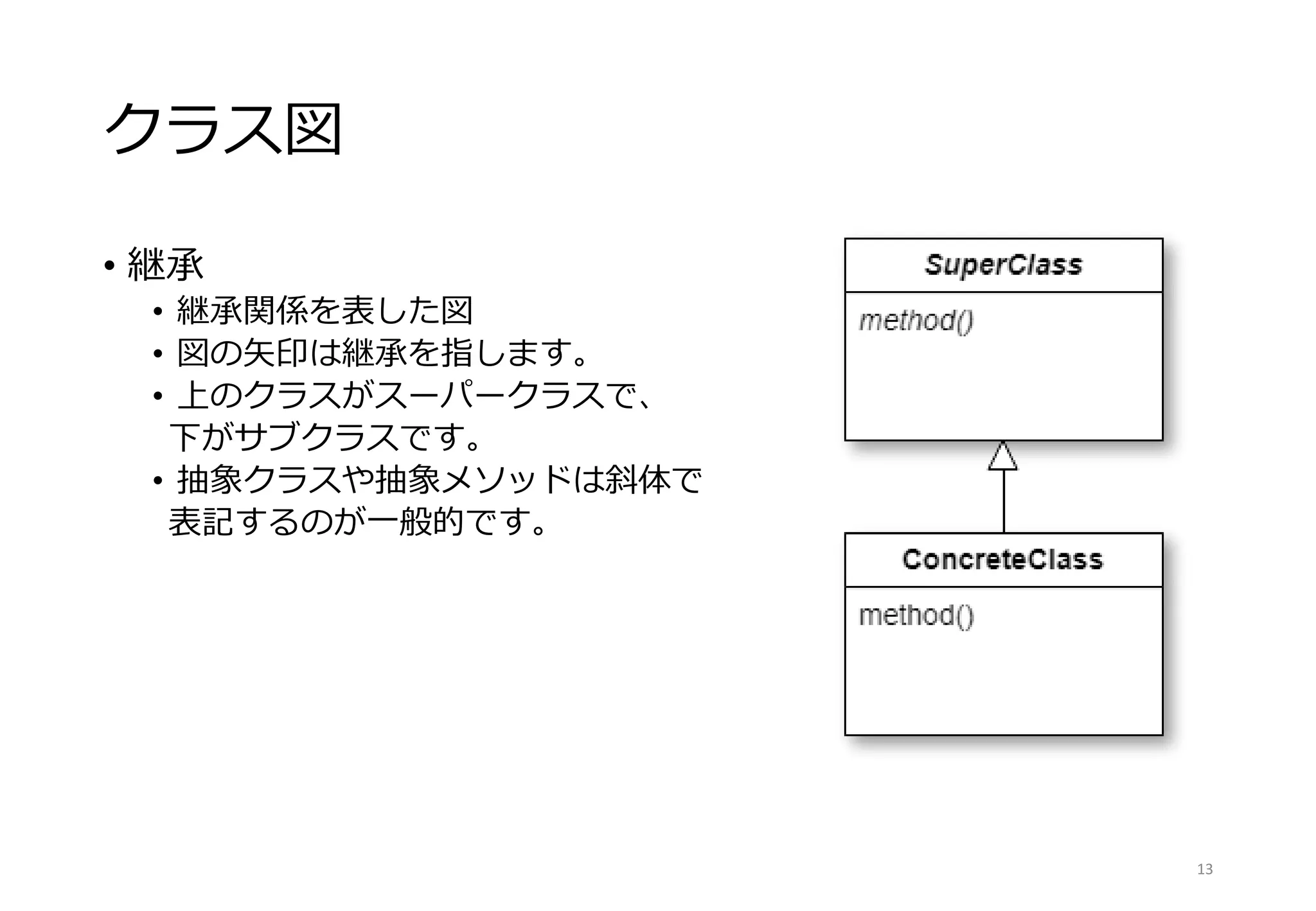 クラス図
• 継承
• 継承関係を表した図
• 図の矢印は継承を指します。
• 上のクラスがスーパークラスで、
下がサブクラスです。
• 抽象クラスや抽象メソッドは斜体で
表記するのが一般的です。
13
 