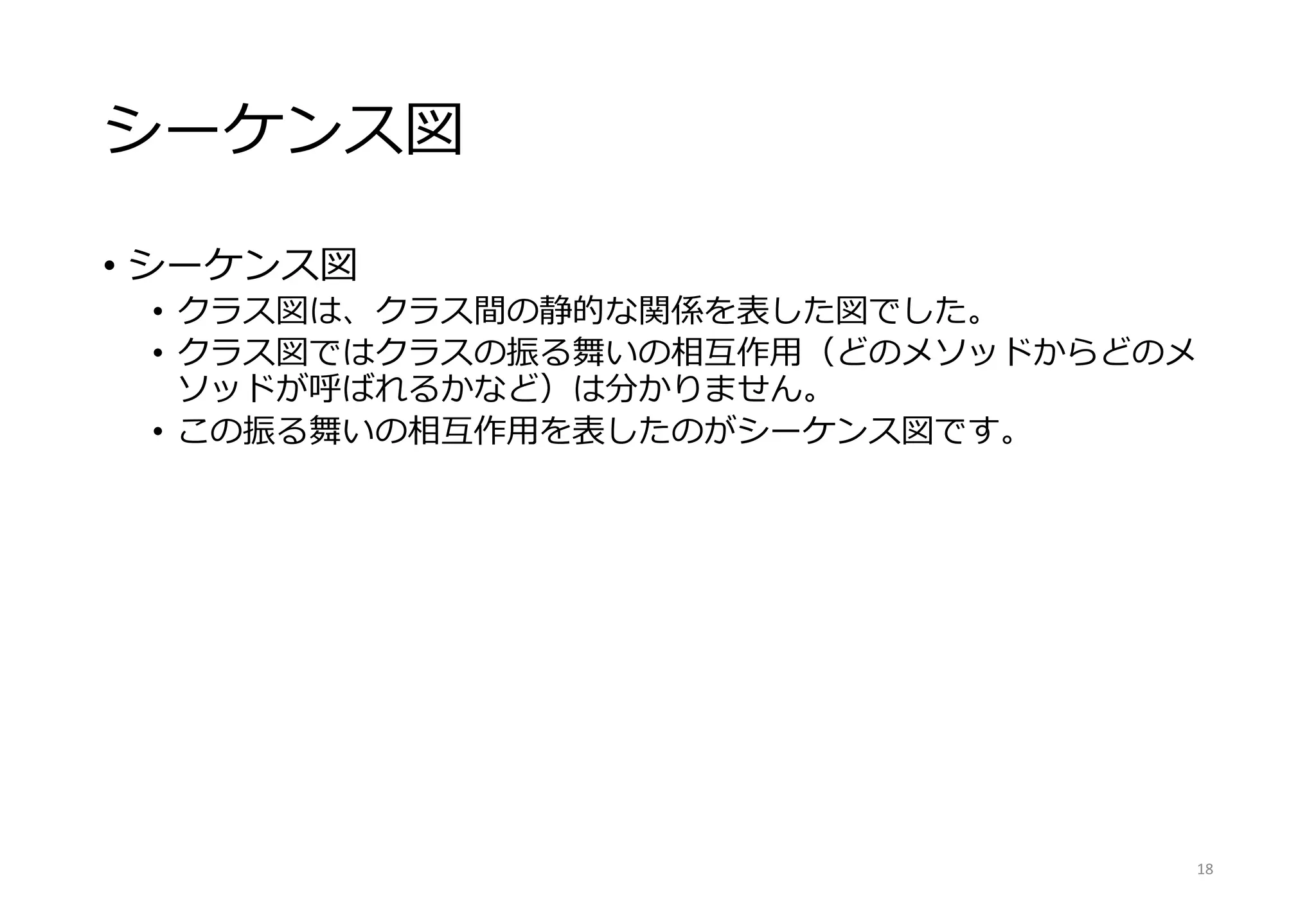 シーケンス図
• シーケンス図
• クラス図は、クラス間の静的な関係を表した図でした。
• クラス図ではクラスの振る舞いの相互作用（どのメソッドからどのメ
ソッドが呼ばれるかなど）は分かりません。
• この振る舞いの相互作用を表したのがシーケンス図です。
18
 