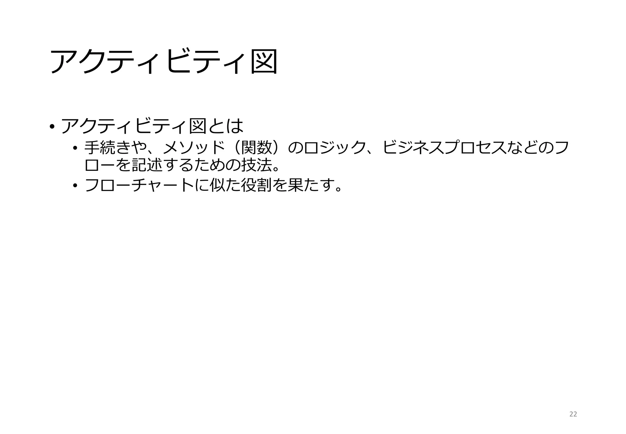 アクティビティ図
• アクティビティ図とは
• 手続きや、メソッド（関数）のロジック、ビジネスプロセスなどのフ
ローを記述するための技法。
• フローチャートに似た役割を果たす。
22
 