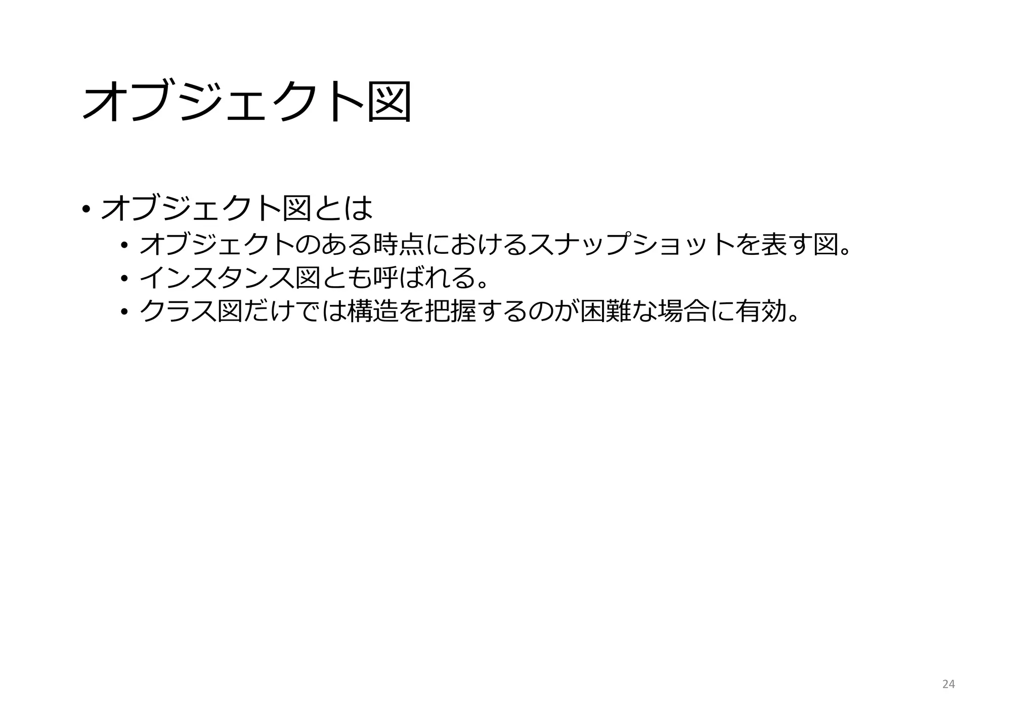 オブジェクト図
• オブジェクト図とは
• オブジェクトのある時点におけるスナップショットを表す図。
• インスタンス図とも呼ばれる。
• クラス図だけでは構造を把握するのが困難な場合に有効。
24
 