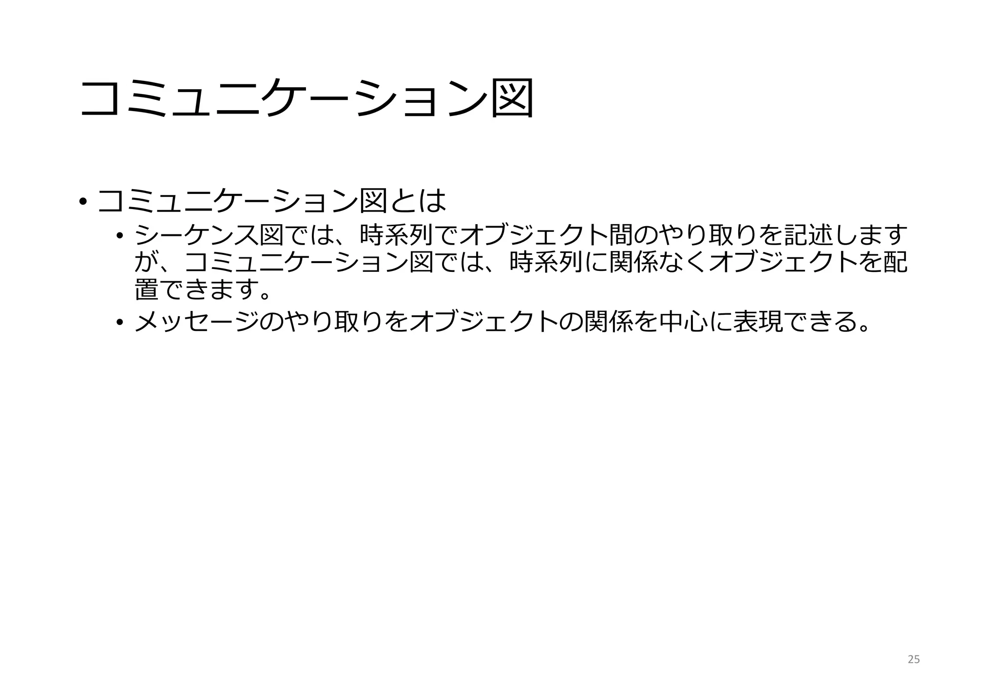コミュニケーション図
• コミュニケーション図とは
• シーケンス図では、時系列でオブジェクト間のやり取りを記述します
が、コミュニケーション図では、時系列に関係なくオブジェクトを配
置できます。
• メッセージのやり取りをオブジェクトの関係を中心に表現できる。
25
 