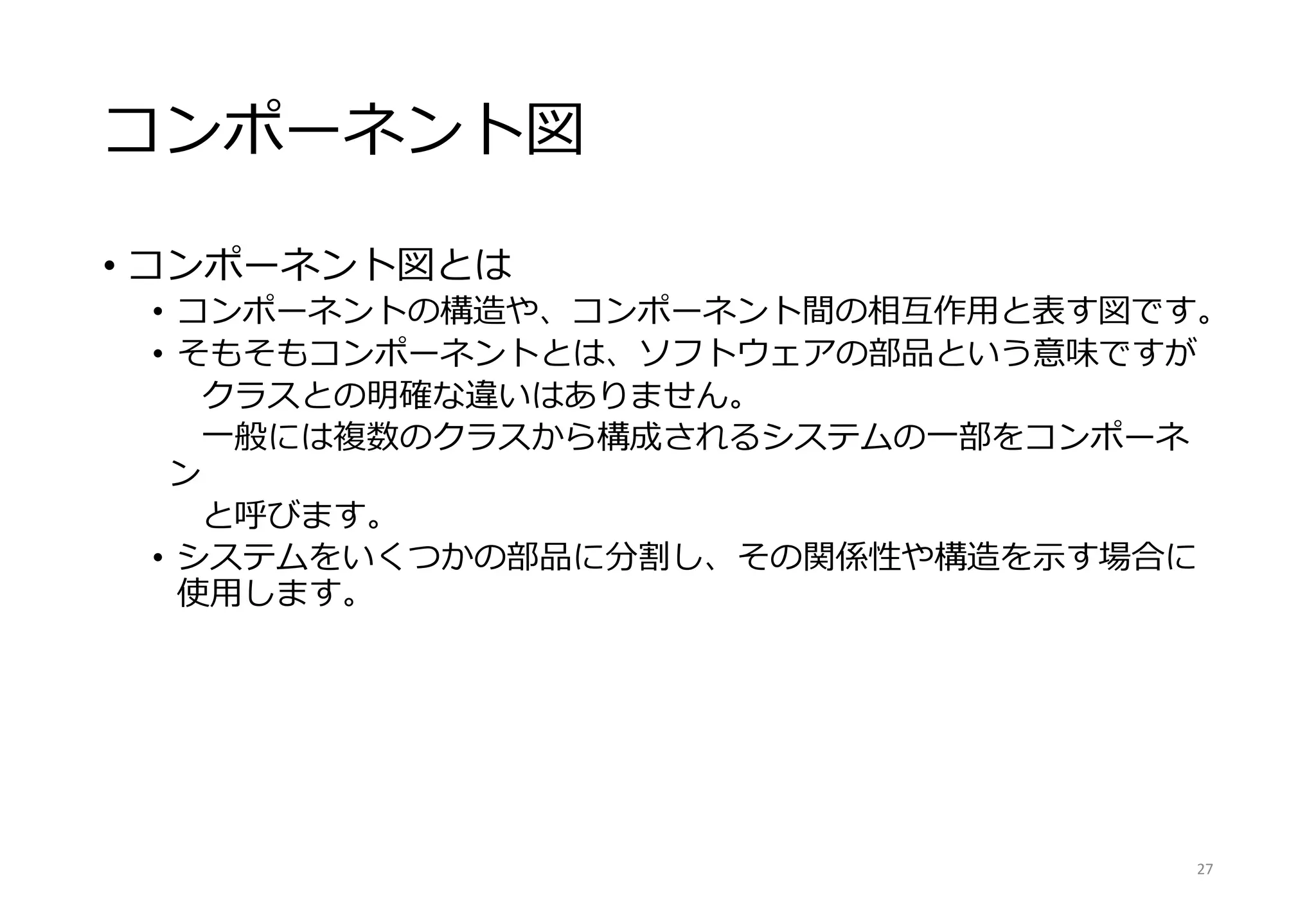 コンポーネント図
• コンポーネント図とは
• コンポーネントの構造や、コンポーネント間の相互作用と表す図です。
• そもそもコンポーネントとは、ソフトウェアの部品という意味ですが
クラスとの明確な違いはありません。
一般には複数のクラスから構成されるシステムの一部をコンポーネ
ン
と呼びます。
• システムをいくつかの部品に分割し、その関係性や構造を示す場合に
使用します。
27
 