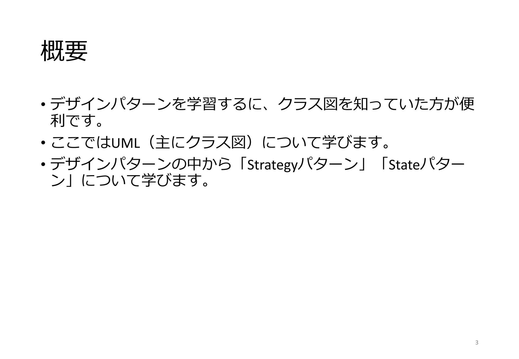 概要
• デザインパターンを学習するに、クラス図を知っていた方が便
利です。
• ここではUML（主にクラス図）について学びます。
• デザインパターンの中から「Strategyパターン」「Stateパター
ン」について学びます。
3
 