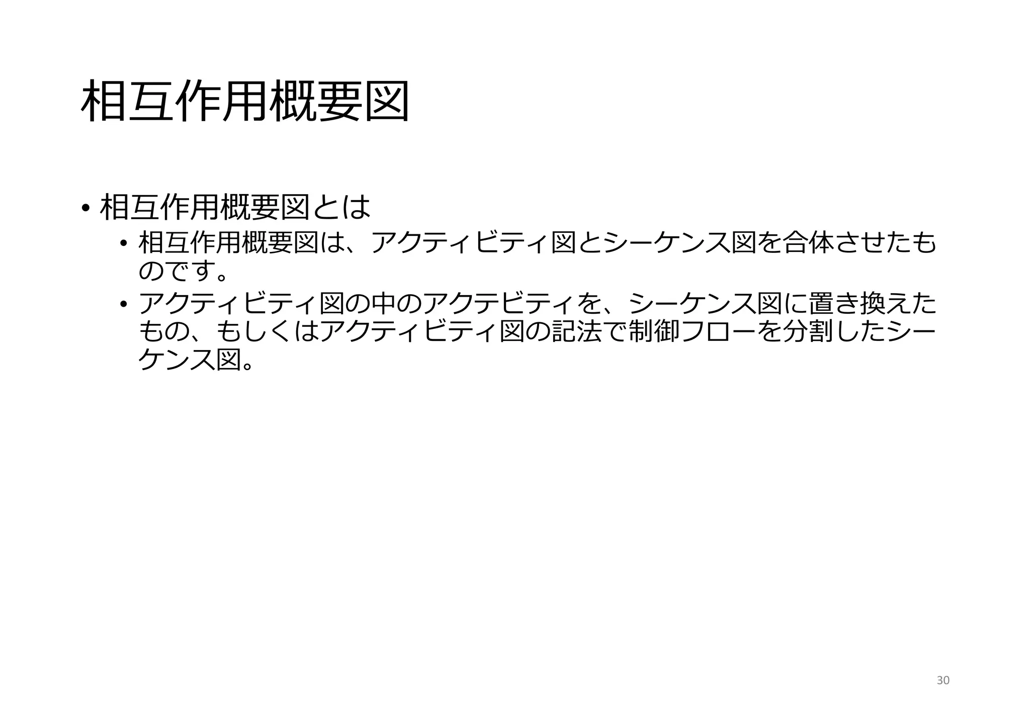 相互作用概要図
• 相互作用概要図とは
• 相互作用概要図は、アクティビティ図とシーケンス図を合体させたも
のです。
• アクティビティ図の中のアクテビティを、シーケンス図に置き換えた
もの、もしくはアクティビティ図の記法で制御フローを分割したシー
ケンス図。
30
 