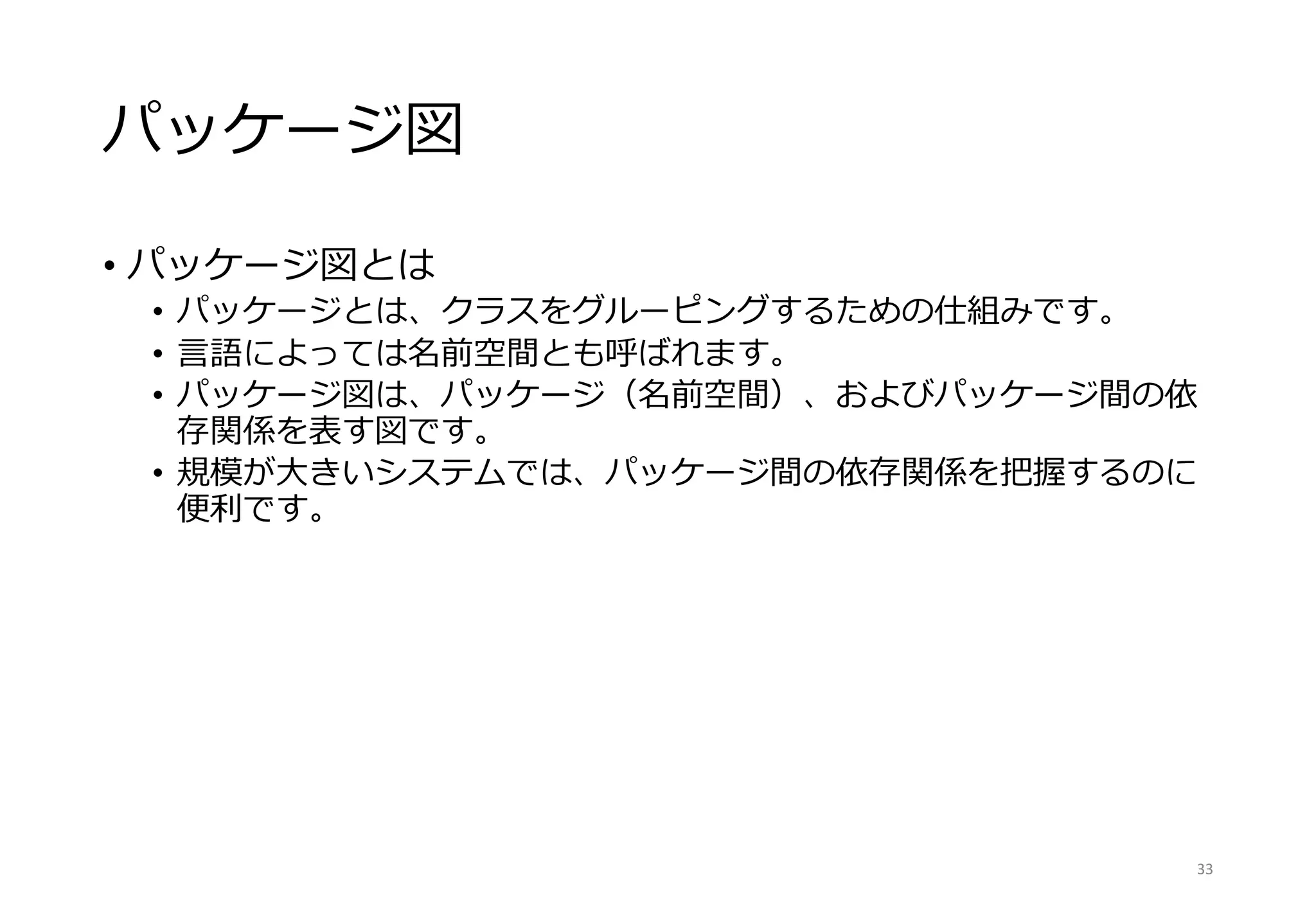 パッケージ図
• パッケージ図とは
• パッケージとは、クラスをグルーピングするための仕組みです。
• 言語によっては名前空間とも呼ばれます。
• パッケージ図は、パッケージ（名前空間）、およびパッケージ間の依
存関係を表す図です。
• 規模が大きいシステムでは、パッケージ間の依存関係を把握するのに
便利です。
33
 