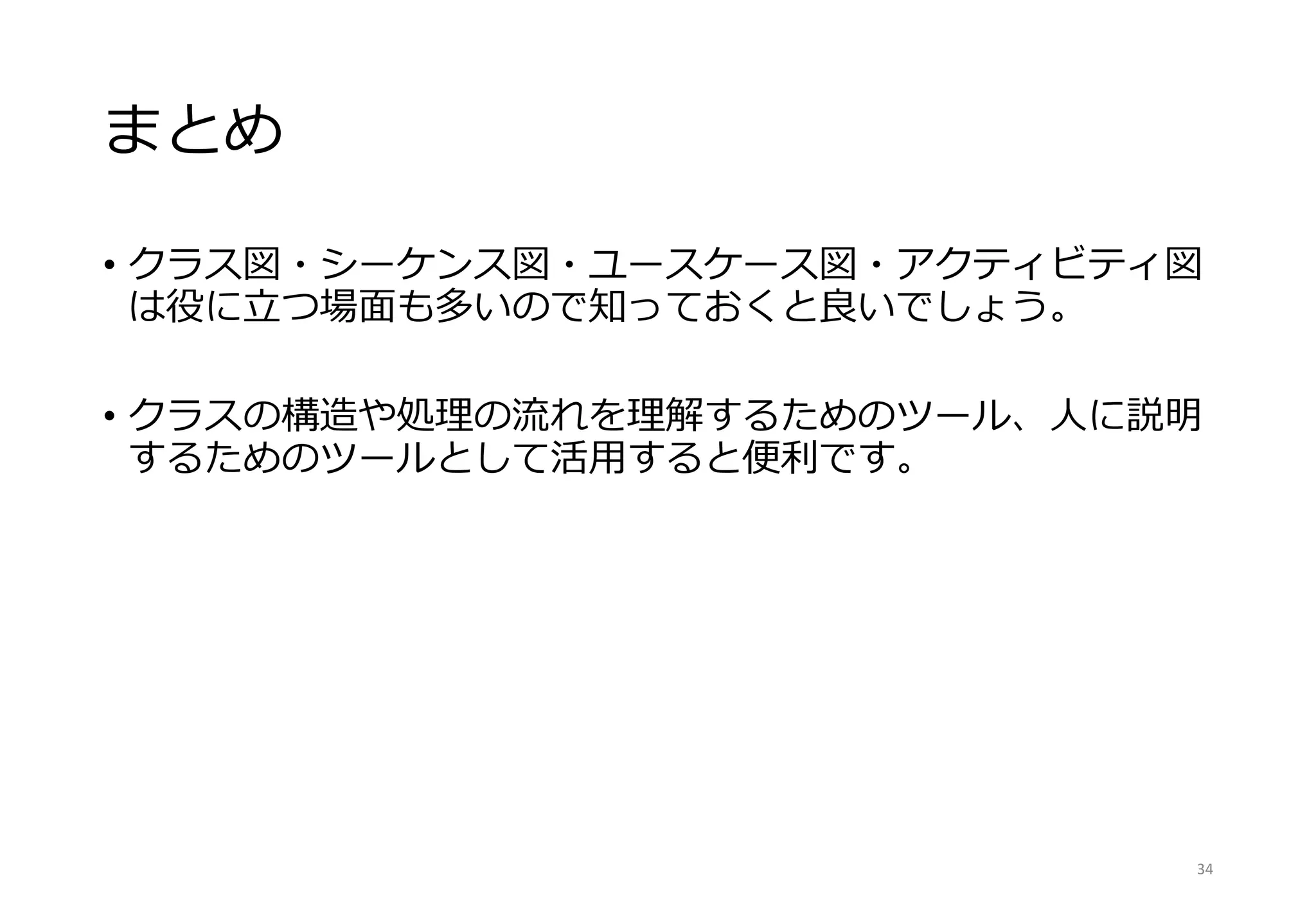 まとめ
• クラス図・シーケンス図・ユースケース図・アクティビティ図
は役に立つ場面も多いので知っておくと良いでしょう。
• クラスの構造や処理の流れを理解するためのツール、人に説明
するためのツールとして活用すると便利です。
34
 
