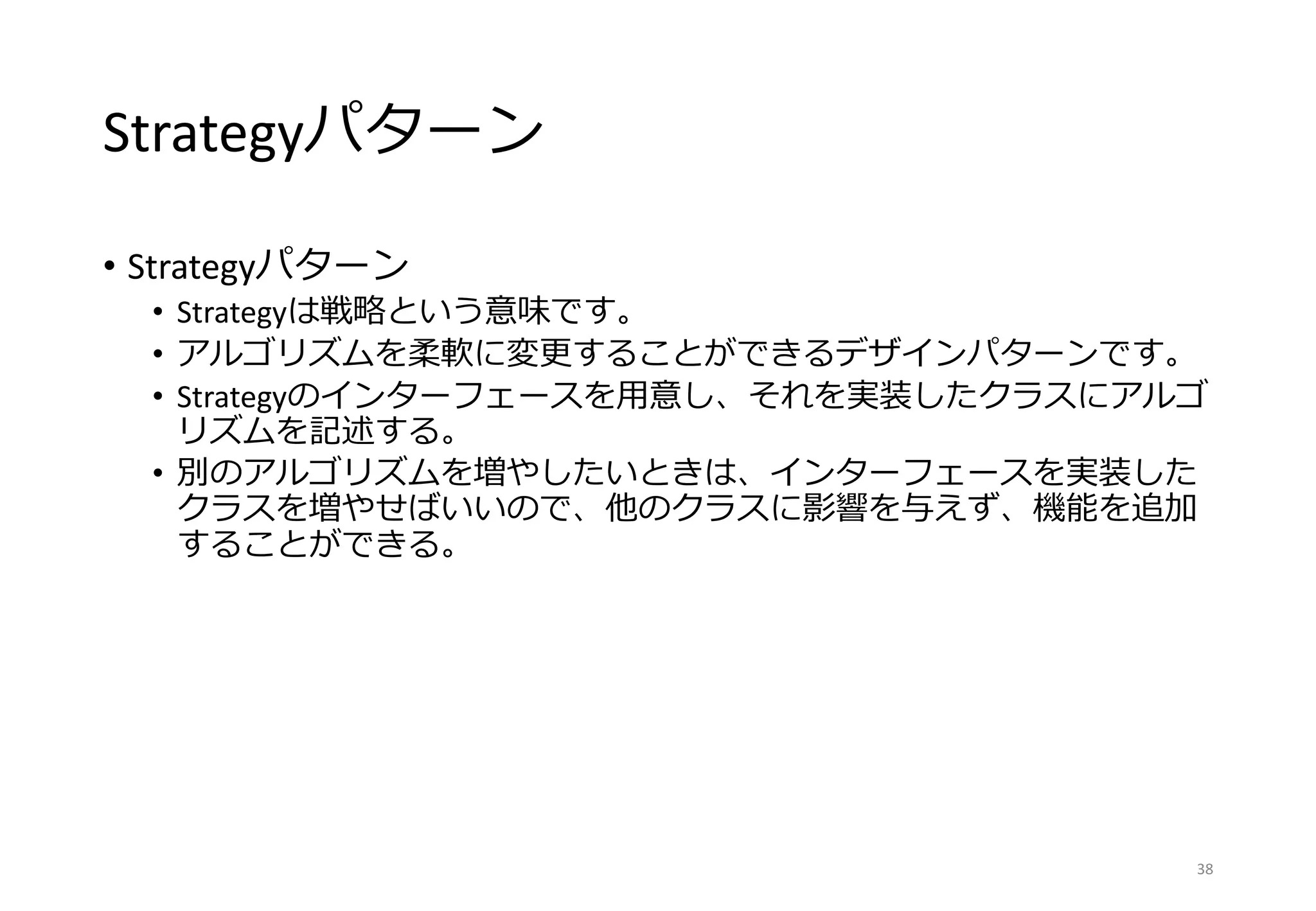 Strategyパターン
• Strategyパターン
• Strategyは戦略という意味です。
• アルゴリズムを柔軟に変更することができるデザインパターンです。
• Strategyのインターフェースを用意し、それを実装したクラスにアルゴ
リズムを記述する。
• 別のアルゴリズムを増やしたいときは、インターフェースを実装した
クラスを増やせばいいので、他のクラスに影響を与えず、機能を追加
することができる。
38
 