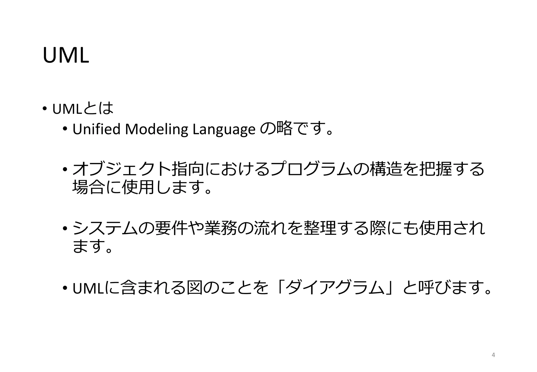 UML
• UMLとは
• Unified Modeling Language の略です。
• オブジェクト指向におけるプログラムの構造を把握する
場合に使用します。
• システムの要件や業務の流れを整理する際にも使用され
ます。
• UMLに含まれる図のことを「ダイアグラム」と呼びます。
4
 
