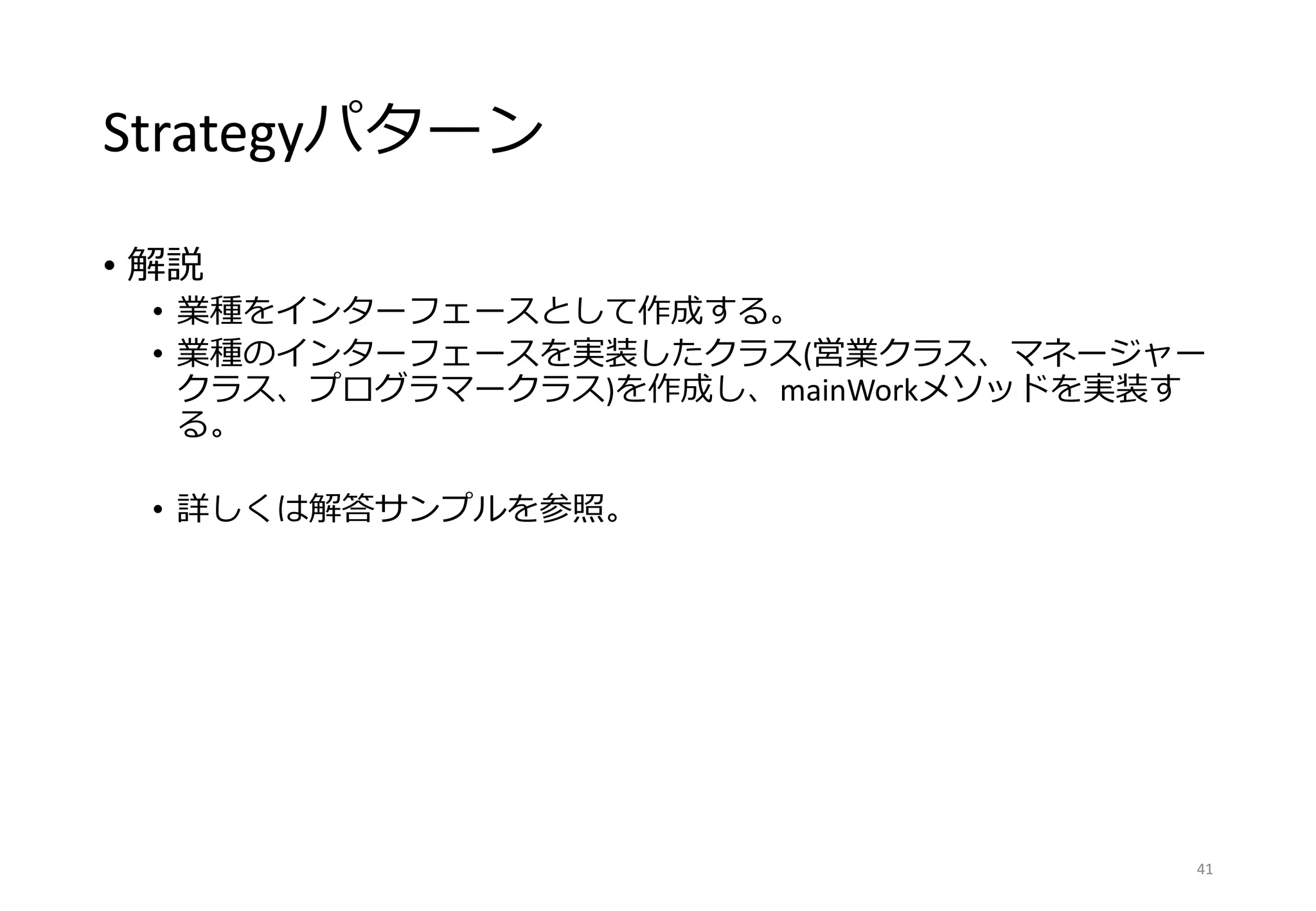Strategyパターン
• 解説
• 業種をインターフェースとして作成する。
• 業種のインターフェースを実装したクラス(営業クラス、マネージャー
クラス、プログラマークラス)を作成し、mainWorkメソッドを実装す
る。
• 詳しくは解答サンプルを参照。
41
 