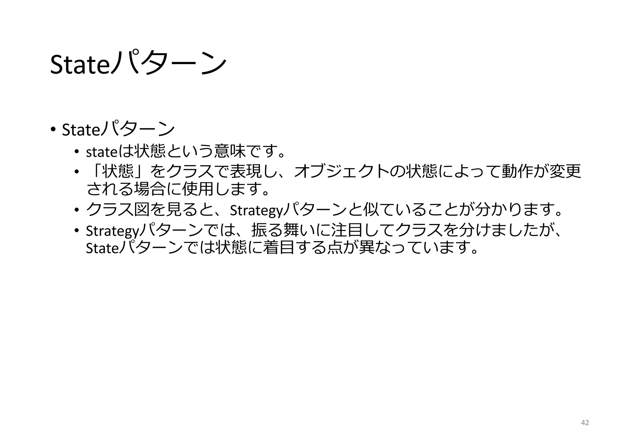 Stateパターン
• Stateパターン
• stateは状態という意味です。
• 「状態」をクラスで表現し、オブジェクトの状態によって動作が変更
される場合に使用します。
• クラス図を見ると、Strategyパターンと似ていることが分かります。
• Strategyパターンでは、振る舞いに注目してクラスを分けましたが、
Stateパターンでは状態に着目する点が異なっています。
42
 